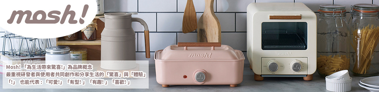 踏入好日子生活家電的MOSH!品牌館，體驗源自日本的簡約設計美學。從優質保溫杯、食物盒到各式日常生活小物，MOSH! 為您的生活帶來不僅是實用性，更有質感和品味。讓日常每一刻都充滿設計之美。