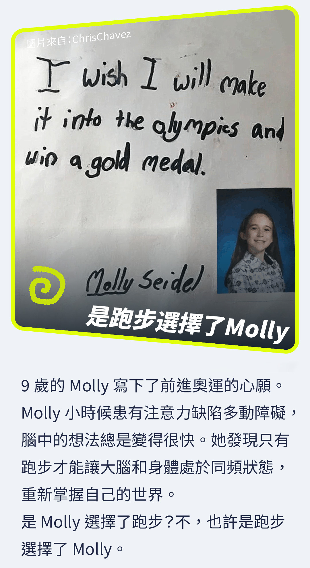 9歲的Molly寫下了前進奧運的心願。Molly小時候患有注意力缺陷多動障礙，腦中的想法總是變得很快。她發現只有跑步才能讓大腦和身體處於同頻狀態，重新掌握自己的世界。 是Molly選擇了跑步？不，也許是跑步選擇了Molly。